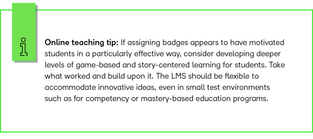 Online teaching tip: If assigning badges appears to have motivated students in a particularly effective way, consider developing deeper levels of game-based and story-centered learning for students. Take what worked and build upon it. The LMS should be flexible to accommodate innovative ideas, even in small test environments such as for competency or mastery-based education programs. 